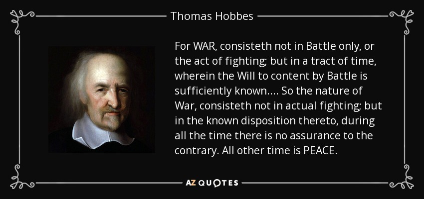 For WAR, consisteth not in Battle only, or the act of fighting; but in a tract of time, wherein the Will to content by Battle is sufficiently known.... So the nature of War, consisteth not in actual fighting; but in the known disposition thereto, during all the time there is no assurance to the contrary. All other time is PEACE. - Thomas Hobbes