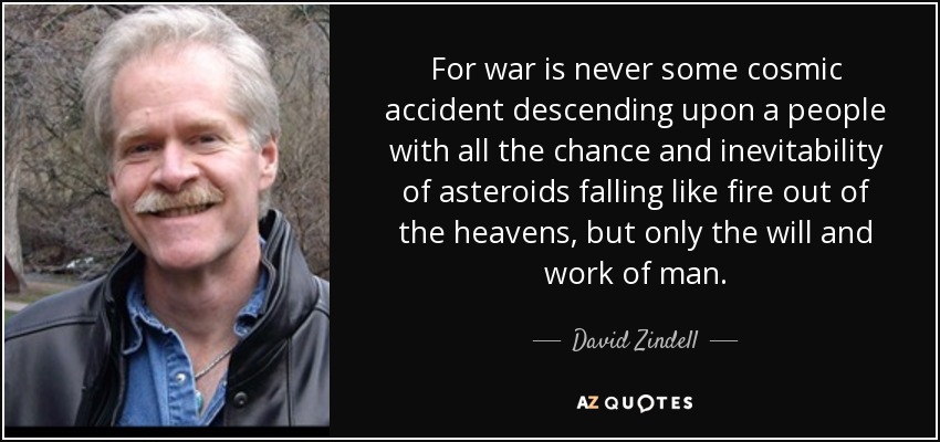 For war is never some cosmic accident descending upon a people with all the chance and inevitability of asteroids falling like fire out of the heavens, but only the will and work of man. - David Zindell