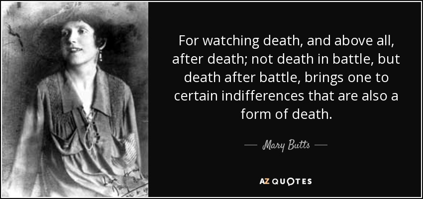 For watching death, and above all, after death; not death in battle, but death after battle, brings one to certain indifferences that are also a form of death. - Mary Butts