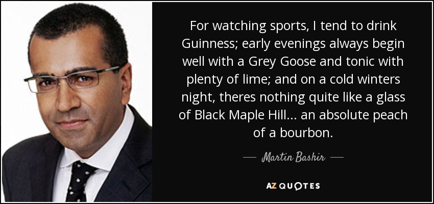 For watching sports, I tend to drink Guinness; early evenings always begin well with a Grey Goose and tonic with plenty of lime; and on a cold winters night, theres nothing quite like a glass of Black Maple Hill... an absolute peach of a bourbon. - Martin Bashir