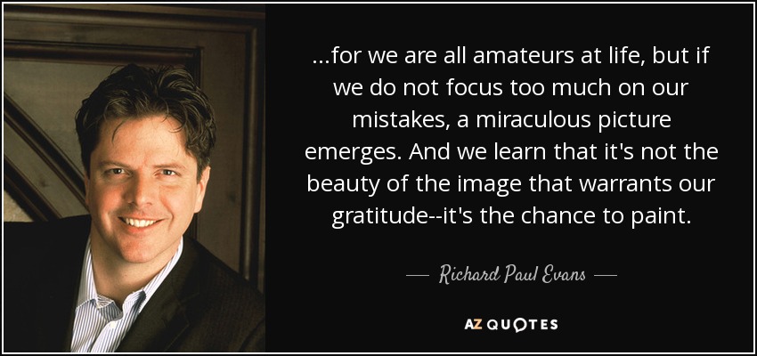 ...for we are all amateurs at life, but if we do not focus too much on our mistakes, a miraculous picture emerges. And we learn that it's not the beauty of the image that warrants our gratitude--it's the chance to paint. - Richard Paul Evans