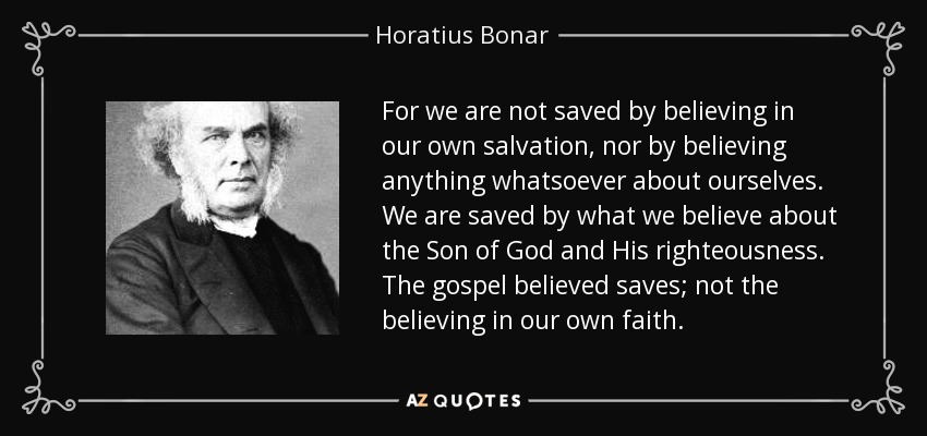 For we are not saved by believing in our own salvation, nor by believing anything whatsoever about ourselves. We are saved by what we believe about the Son of God and His righteousness. The gospel believed saves; not the believing in our own faith. - Horatius Bonar