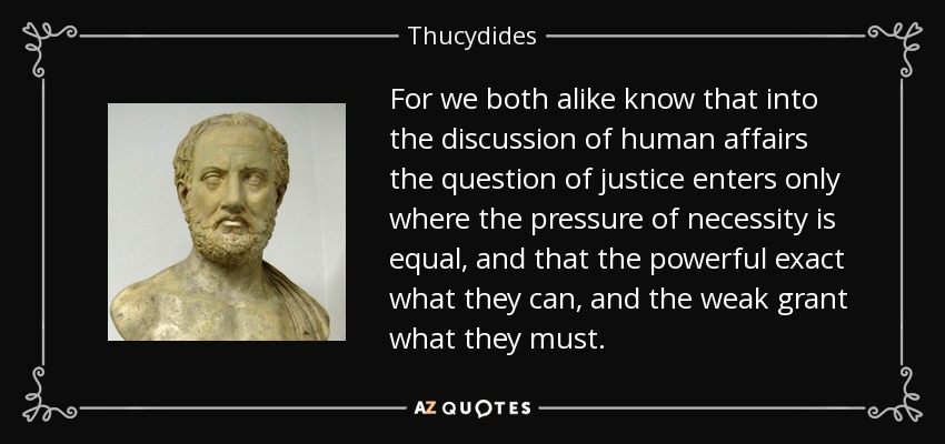 For we both alike know that into the discussion of human affairs the question of justice enters only where the pressure of necessity is equal, and that the powerful exact what they can, and the weak grant what they must. - Thucydides