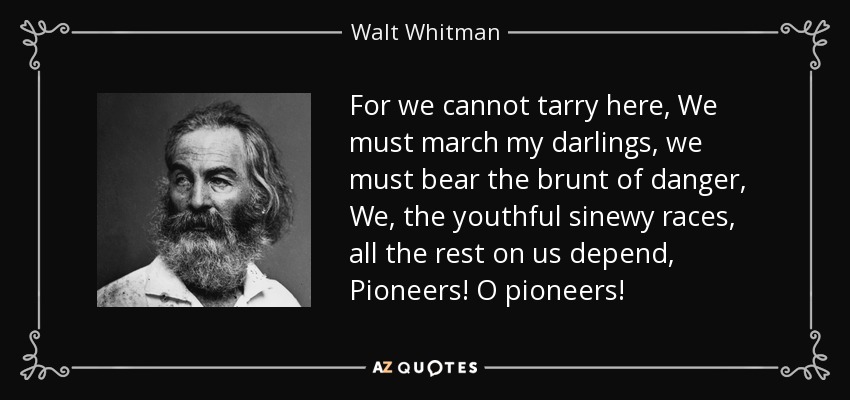 For we cannot tarry here, We must march my darlings, we must bear the brunt of danger, We, the youthful sinewy races, all the rest on us depend, Pioneers! O pioneers! - Walt Whitman