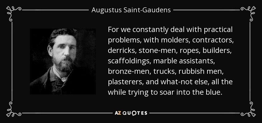 For we constantly deal with practical problems, with molders, contractors, derricks, stone-men, ropes, builders, scaffoldings, marble assistants, bronze-men, trucks, rubbish men, plasterers, and what-not else, all the while trying to soar into the blue. - Augustus Saint-Gaudens