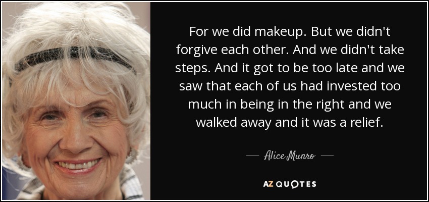 For we did makeup. But we didn't forgive each other. And we didn't take steps. And it got to be too late and we saw that each of us had invested too much in being in the right and we walked away and it was a relief. - Alice Munro