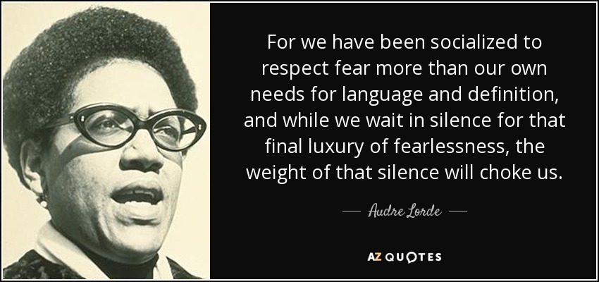 For we have been socialized to respect fear more than our own needs for language and definition, and while we wait in silence for that final luxury of fearlessness, the weight of that silence will choke us. - Audre Lorde