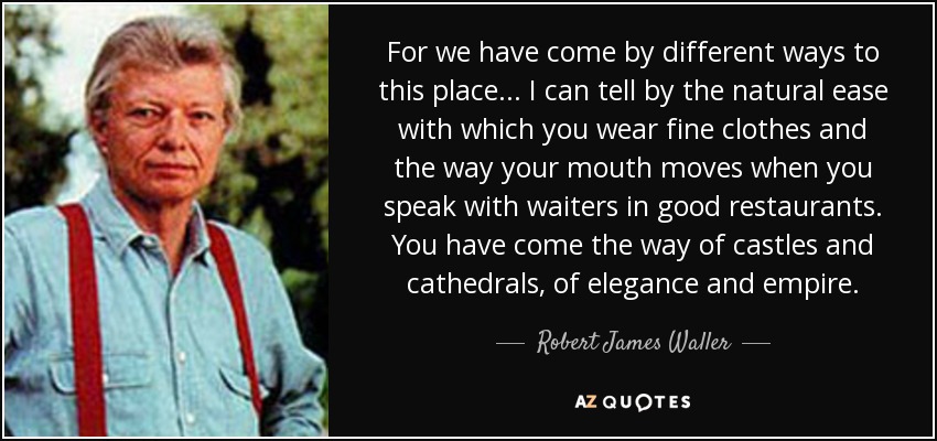 For we have come by different ways to this place... I can tell by the natural ease with which you wear fine clothes and the way your mouth moves when you speak with waiters in good restaurants. You have come the way of castles and cathedrals, of elegance and empire. - Robert James Waller