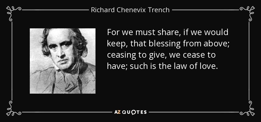 For we must share, if we would keep, that blessing from above; ceasing to give, we cease to have; such is the law of love. - Richard Chenevix Trench