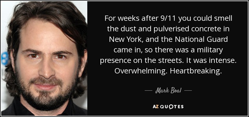 For weeks after 9/11 you could smell the dust and pulverised concrete in New York, and the National Guard came in, so there was a military presence on the streets. It was intense. Overwhelming. Heartbreaking. - Mark Boal