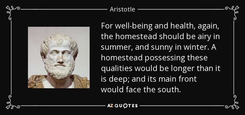 For well-being and health, again, the homestead should be airy in summer, and sunny in winter. A homestead possessing these qualities would be longer than it is deep; and its main front would face the south. - Aristotle