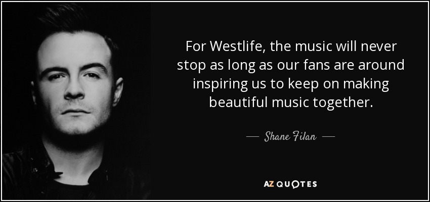 For Westlife, the music will never stop as long as our fans are around inspiring us to keep on making beautiful music together. - Shane Filan