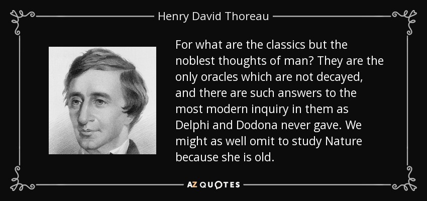 For what are the classics but the noblest thoughts of man? They are the only oracles which are not decayed, and there are such answers to the most modern inquiry in them as Delphi and Dodona never gave. We might as well omit to study Nature because she is old. - Henry David Thoreau