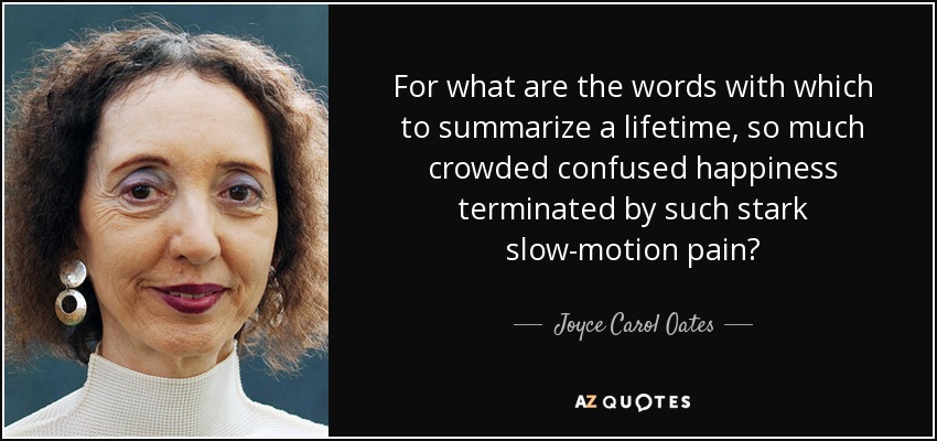 For what are the words with which to summarize a lifetime, so much crowded confused happiness terminated by such stark slow-motion pain? - Joyce Carol Oates