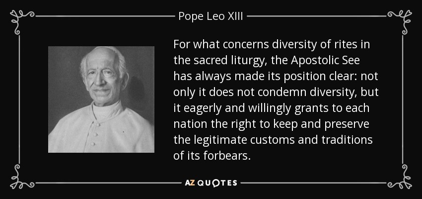 For what concerns diversity of rites in the sacred liturgy, the Apostolic See has always made its position clear: not only it does not condemn diversity, but it eagerly and willingly grants to each nation the right to keep and preserve the legitimate customs and traditions of its forbears. - Pope Leo XIII