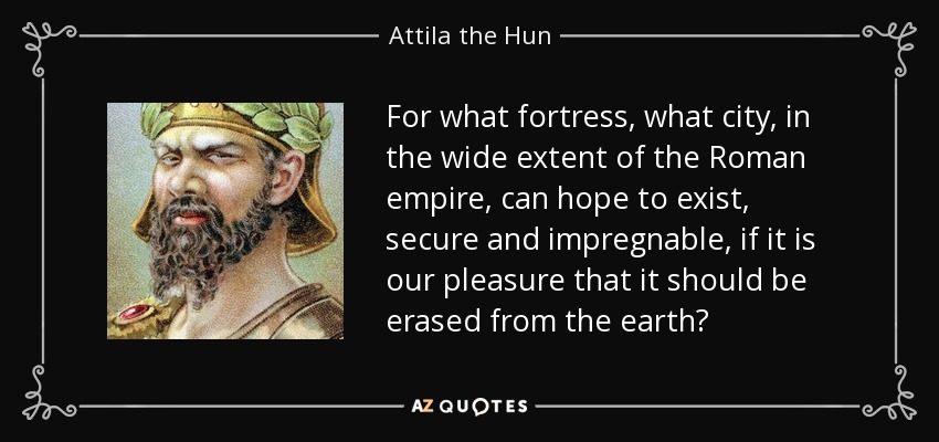 For what fortress, what city, in the wide extent of the Roman empire, can hope to exist, secure and impregnable, if it is our pleasure that it should be erased from the earth? - Attila the Hun