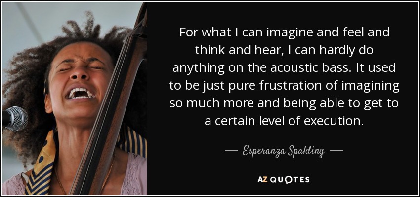 For what I can imagine and feel and think and hear, I can hardly do anything on the acoustic bass. It used to be just pure frustration of imagining so much more and being able to get to a certain level of execution. - Esperanza Spalding