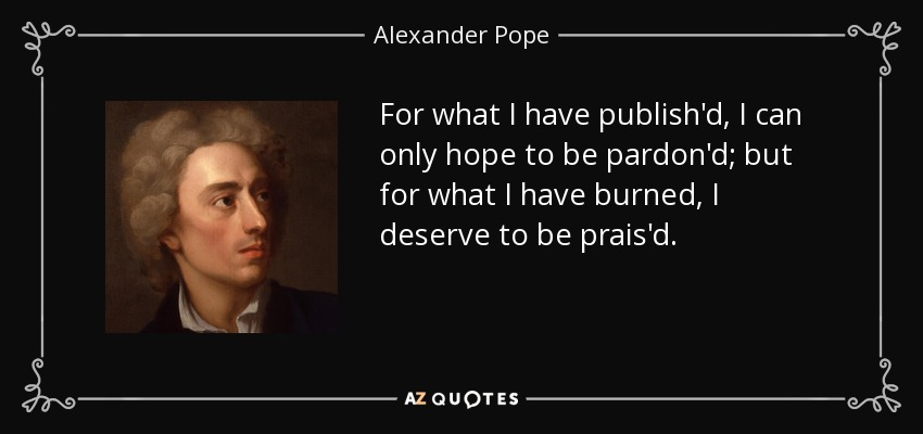 For what I have publish'd, I can only hope to be pardon'd; but for what I have burned, I deserve to be prais'd. - Alexander Pope