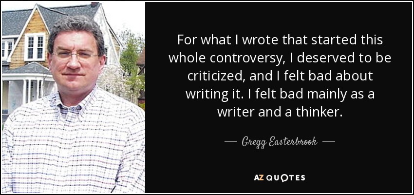 For what I wrote that started this whole controversy, I deserved to be criticized, and I felt bad about writing it. I felt bad mainly as a writer and a thinker. - Gregg Easterbrook