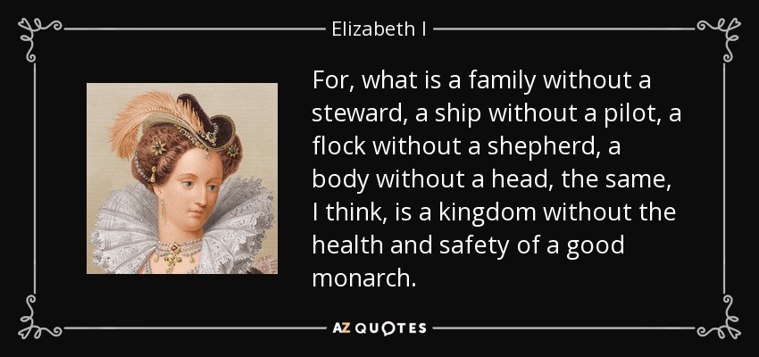For, what is a family without a steward, a ship without a pilot, a flock without a shepherd, a body without a head, the same, I think, is a kingdom without the health and safety of a good monarch. - Elizabeth I