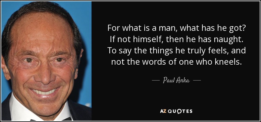 For what is a man, what has he got? If not himself, then he has naught. To say the things he truly feels, and not the words of one who kneels. - Paul Anka