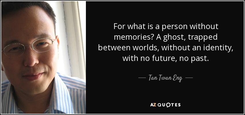 For what is a person without memories? A ghost, trapped between worlds, without an identity, with no future, no past. - Tan Twan Eng