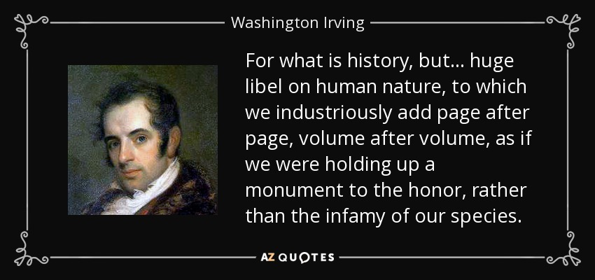 For what is history, but... huge libel on human nature, to which we industriously add page after page, volume after volume, as if we were holding up a monument to the honor, rather than the infamy of our species. - Washington Irving