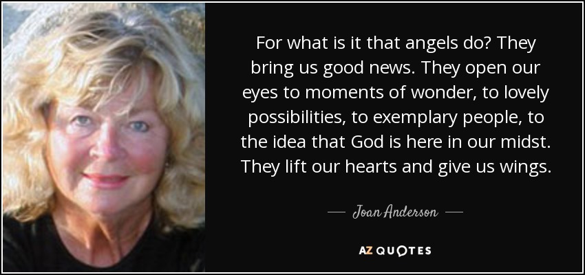 For what is it that angels do? They bring us good news. They open our eyes to moments of wonder, to lovely possibilities, to exemplary people, to the idea that God is here in our midst. They lift our hearts and give us wings. - Joan Anderson