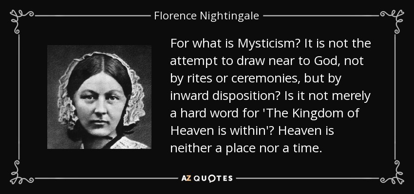 For what is Mysticism? It is not the attempt to draw near to God, not by rites or ceremonies, but by inward disposition? Is it not merely a hard word for 'The Kingdom of Heaven is within'? Heaven is neither a place nor a time. - Florence Nightingale