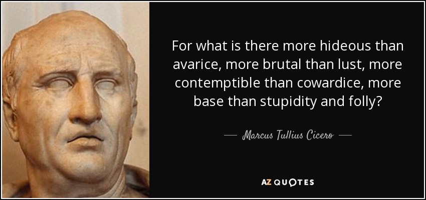 For what is there more hideous than avarice, more brutal than lust, more contemptible than cowardice, more base than stupidity and folly? - Marcus Tullius Cicero
