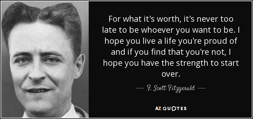 For what it's worth, it's never too late to be whoever you want to be. I hope you live a life you're proud of and if you find that you're not, I hope you have the strength to start over. - F. Scott Fitzgerald