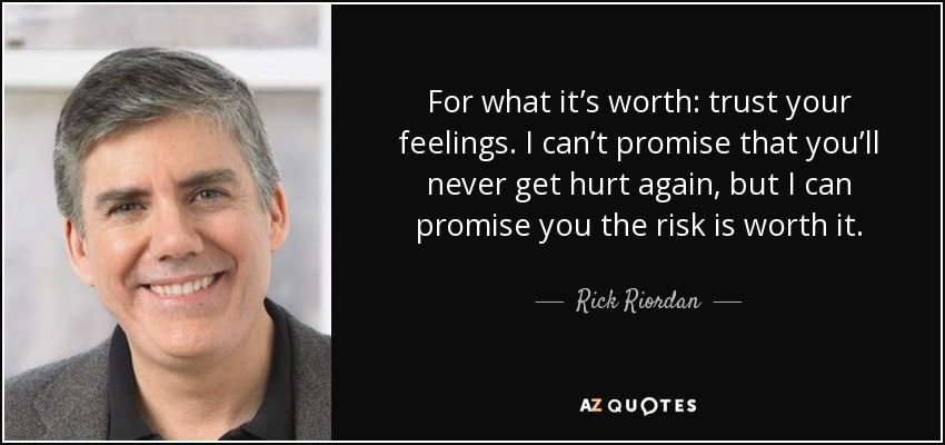For what it’s worth: trust your feelings. I can’t promise that you’ll never get hurt again, but I can promise you the risk is worth it. - Rick Riordan