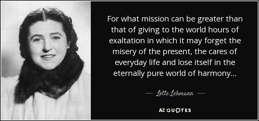 For what mission can be greater than that of giving to the world hours of exaltation in which it may forget the misery of the present, the cares of everyday life and lose itself in the eternally pure world of harmony. . . - Lotte Lehmann