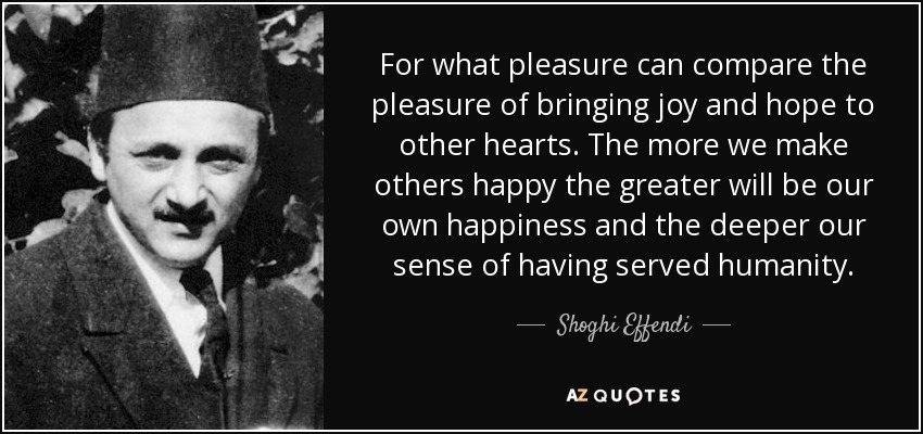 For what pleasure can compare the pleasure of bringing joy and hope to other hearts. The more we make others happy the greater will be our own happiness and the deeper our sense of having served humanity. - Shoghi Effendi