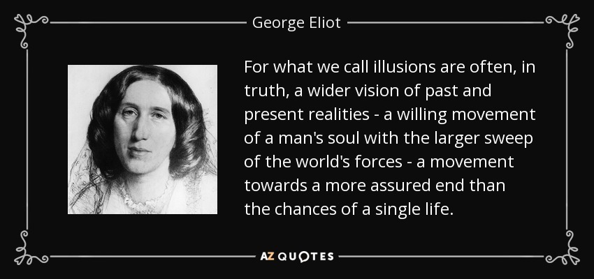 For what we call illusions are often, in truth, a wider vision of past and present realities - a willing movement of a man's soul with the larger sweep of the world's forces - a movement towards a more assured end than the chances of a single life. - George Eliot