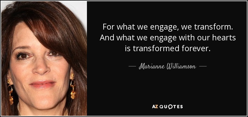 For what we engage, we transform. And what we engage with our hearts is transformed forever. - Marianne Williamson