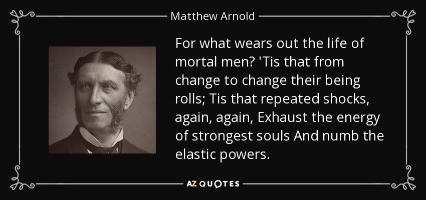 For what wears out the life of mortal men? 'Tis that from change to change their being rolls; Tis that repeated shocks, again, again, Exhaust the energy of strongest souls And numb the elastic powers. - Matthew Arnold