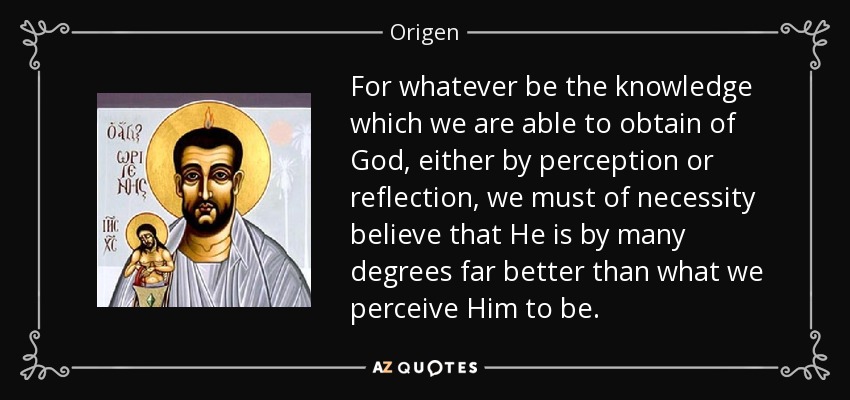 For whatever be the knowledge which we are able to obtain of God, either by perception or reflection, we must of necessity believe that He is by many degrees far better than what we perceive Him to be. - Origen