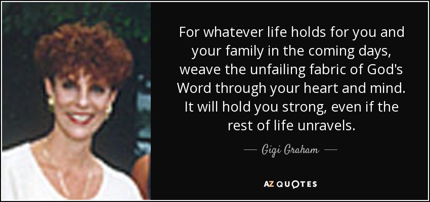 For whatever life holds for you and your family in the coming days, weave the unfailing fabric of God's Word through your heart and mind. It will hold you strong, even if the rest of life unravels. - Gigi Graham