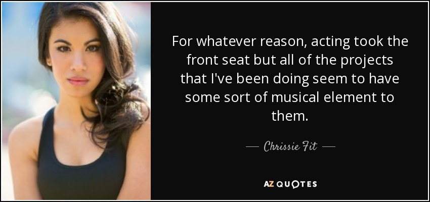 For whatever reason, acting took the front seat but all of the projects that I've been doing seem to have some sort of musical element to them. - Chrissie Fit