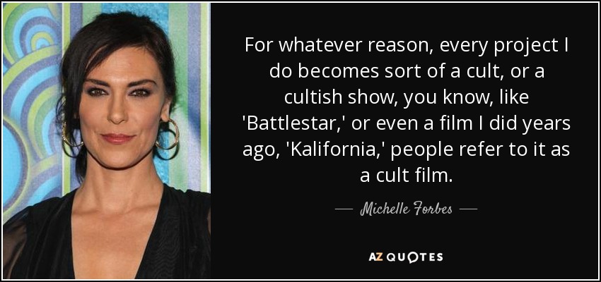 For whatever reason, every project I do becomes sort of a cult, or a cultish show, you know, like 'Battlestar,' or even a film I did years ago, 'Kalifornia,' people refer to it as a cult film. - Michelle Forbes