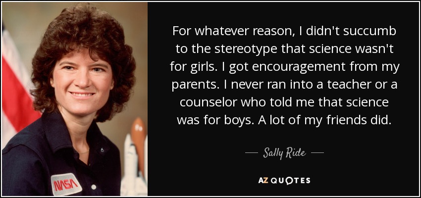 For whatever reason, I didn't succumb to the stereotype that science wasn't for girls. I got encouragement from my parents. I never ran into a teacher or a counselor who told me that science was for boys. A lot of my friends did. - Sally Ride