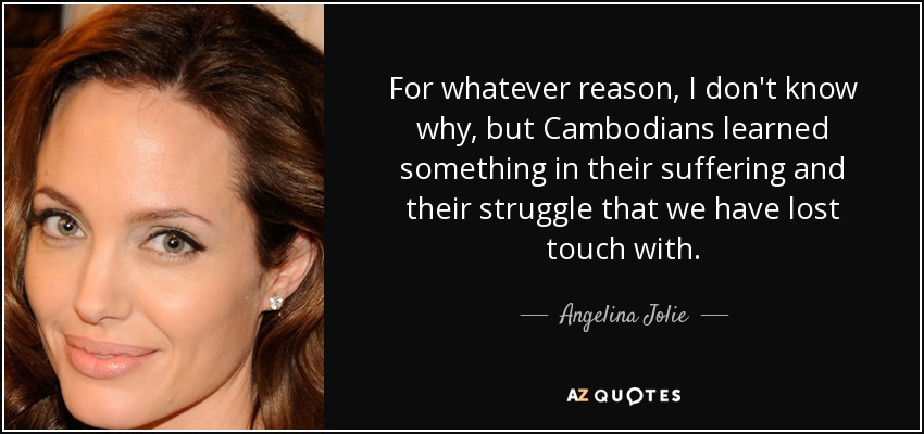 For whatever reason, I don't know why, but Cambodians learned something in their suffering and their struggle that we have lost touch with. - Angelina Jolie
