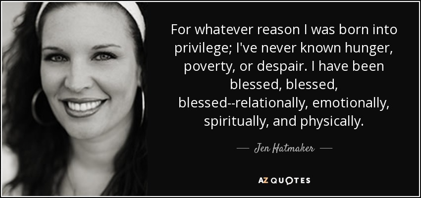 For whatever reason I was born into privilege; I've never known hunger, poverty, or despair. I have been blessed, blessed, blessed--relationally, emotionally, spiritually, and physically. - Jen Hatmaker