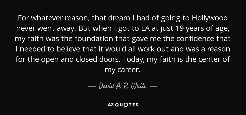 For whatever reason, that dream I had of going to Hollywood never went away. But when I got to LA at just 19 years of age, my faith was the foundation that gave me the confidence that I needed to believe that it would all work out and was a reason for the open and closed doors. Today, my faith is the center of my career. - David A. R. White