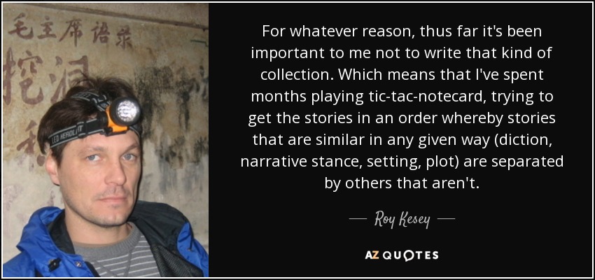 For whatever reason, thus far it's been important to me not to write that kind of collection. Which means that I've spent months playing tic-tac-notecard, trying to get the stories in an order whereby stories that are similar in any given way (diction, narrative stance, setting, plot) are separated by others that aren't. - Roy Kesey