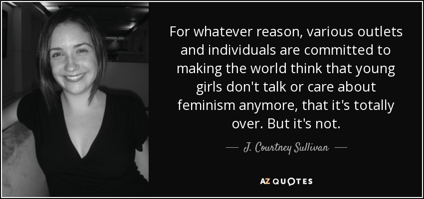 For whatever reason, various outlets and individuals are committed to making the world think that young girls don't talk or care about feminism anymore, that it's totally over. But it's not. - J. Courtney Sullivan