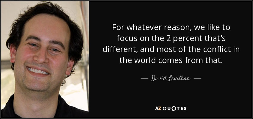 For whatever reason, we like to focus on the 2 percent that's different, and most of the conflict in the world comes from that. - David Levithan