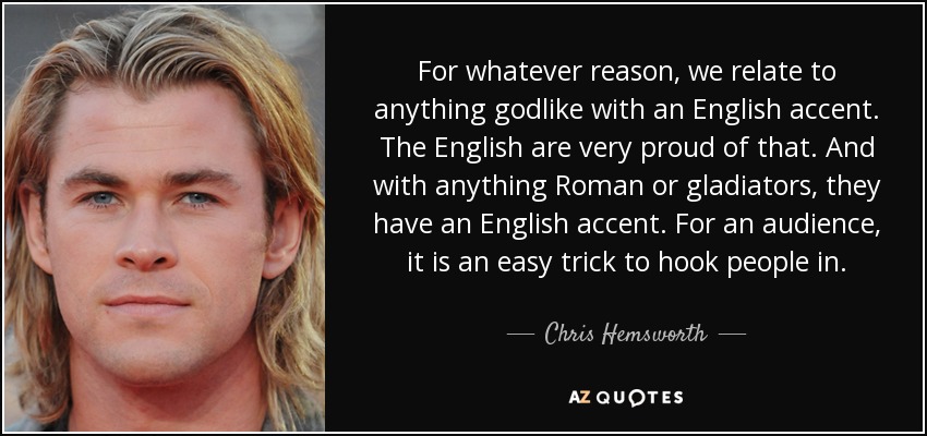 For whatever reason, we relate to anything godlike with an English accent. The English are very proud of that. And with anything Roman or gladiators, they have an English accent. For an audience, it is an easy trick to hook people in. - Chris Hemsworth