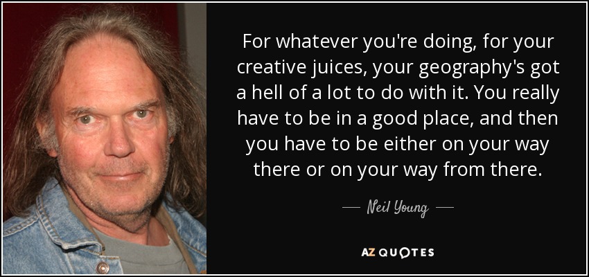 For whatever you're doing, for your creative juices, your geography's got a hell of a lot to do with it. You really have to be in a good place, and then you have to be either on your way there or on your way from there. - Neil Young